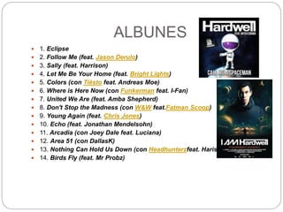 ALBUNES
 1. Eclipse
 2. Follow Me (feat. Jason Derulo)
 3. Sally (feat. Harrison)
 4. Let Me Be Your Home (feat. Bright Lights)
 5. Colors (con Tiësto feat. Andreas Moe)
 6. Where is Here Now (con Funkerman feat. I-Fan)
 7. United We Are (feat. Amba Shepherd)
 8. Don't Stop the Madness (con W&W feat.Fatman Scoop)
 9. Young Again (feat. Chris Jones)
 10. Echo (feat. Jonathan Mendelsohn)
 11. Arcadia (con Joey Dale feat. Luciana)
 12. Area 51 (con DallasK)
 13. Nothing Can Hold Us Down (con Headhunterzfeat. Haris)
 14. Birds Fly (feat. Mr Probz)
 
