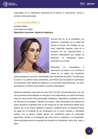 9
matemágico de un matemático importante de la historia. A continuación, vamos a
conocer a estos personajes.
a. Amunet Sira (Nivel 1)
Arquetipo: Mago
País referencial: Egipto
Matemático importante: Hipatia de Alejandría
Amunet Sira es, en la actualidad, una
profesora universitaria en la ciudad de
Atenas en Grecia. Sin embargo, es una
mujer realmente especial, pues es la
heredera de los descubrimientos y
avances matemágicos que Hipatia de
Alejandría, su antepasado lejano,
desarrolló en su tiempo.
Destacada en matemáticas y
astronomía, se acercó a su herencia a
través de su madre, una catedrática
experimentada de una de las universidades más importantes de Grecia. Fue ella quien
le contó, en su décimo sexto cumpleaños, una historia que ha pasado de generación
en generación sobre Hipatia de Alejandría y sus grandes descubrimientos, así como
sus logros en el entorno de los duelos y avances matemágicos.
Hipatia de Alejandría nació entre los años 350 y 370 D.C. aproximadamente. Fue una
de las primeras personalidades en descubrir en las matemáticas una fuente de energía
capaz de traer al plano físico personajes mitológicos y legendarios, existentes solo en
las historias de los poetas y literatos de la época. Estos personajes eran capaces de
logros científicos imaginados sólo en las mentes de los más ambiciosos artistas de la
palabra, por lo que fueron sellados en papiros y, posteriormente, en pequeños trozos
de papel con la finalidad de ser movilizados con el menor esfuerzo y notoriedad
posible. Con el tiempo, Hipatia generó una preferencia hacia los personajes
alquimistas, siempre a la búsqueda del límite entre lo explicable y lo inexplicable.
Estos personajes tenían la capacidad de manejar los 4 elementos: tierra, aire, fuego y
agua.
 