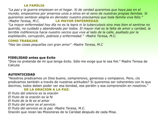 LA FAMILIA "La paz y la guerra empiezan en el hogar. Si de verdad queremos que haya paz en el mundo, empecemos por amarnos unos a otros en el seno de nuestras propias familias. Si queremos sembrar alegría en derredor nuestro precisamos que toda familia viva feliz." -Madre Teresa, M.C.  LA MAYOR ENFERMEDAD "La mayor enfermedad hoy día no es la lepra ni la tuberculosis sino mas bien el sentirse no querido, no cuidado y abandonado por todos. El mayor mal es la falta de amor y caridad, la terrible indiferencia hacia nuestro vecino que vive al lado de la calle, asaltado por la explotación, corrupción, pobreza y enfermedad." -Madre Teresa, M.C.  COMO TRABAJAR "Haz las cosas pequeñas con gran amor" -Madre Teresa, M.C     FIDELIDAD antes que Exito "Dios no pretende de mi que tenga éxito. Sólo me exige que le sea fiel." Madre Teresa de Calcuta  AUTENTICIDAD "Nosotros predicamos un Dios bueno, comprensivo, generoso y compasivo. Pero, ¿lo predicamos también a través de nuestras actitudes? Si queremos ser coherentes con lo que decimos, todos deben poder ver esa bondad, ese perdón y esa comprensión en nosotros."    DE LA ORACION A LA PAZ:  El fruto del silencio es la oración El fruto de la oración es la fe El fruto de la fe es el amor El fruto del amor es el servicio El fruto del servicio es la paz -Madre Teresa, M.C. Oración que rezan las Misioneras de la Caridad después de cada Misa. 