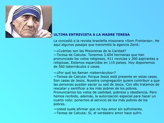 ULTIMA ENTREVISTA A LA MADRE TERESA  La concedió a la revista brasileña misionera «Sem Fronteras». He aquí algunos pasajes que transmitió la agencia Zenit: — ¿Cuántas son las Misioneras de la Caridad? —Teresa de Calcuta: Tenemos 3.604 hermanas que han pronunciado los votos religiosos, 411 novicias y 260 aspirantes a religiosas. Estamos esparcidas en 119 países. Hoy disponemos de 560 tabernáculos o casas. — ¿Por qué los llaman «tabernáculos»? —Teresa de Calcuta: Porque Jesús está presente en estas casas. Son casas de Jesús. Nuestra congregación quiere contribuir a que las personas puedan saciar su sed de Jesús. Con ello tratamos de rescatar y santificar a los más pobres de los pobres. Pronunciamos los votos de castidad, pobreza y obediencia. Pero hemos recibido, además, la autorización especial para hacer un cuarto voto: ponernos al servicio de los más pobres de los pobres. — Usted suele afirmar que no hay amor sin sufrimiento. —Teresa de Calcuta: Sí, el verdadero amor hace sufrir. 