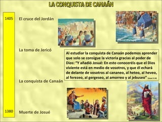 El cruce del Jordán La toma de Jericó La conquista de Canaán Muerte de Josué 1405 1380 Al estudiar la conquista de Canaán podemos aprender que solo se consigue la victoria gracias al poder de Dios: “Y añadió Josué: En esto conoceréis que el Dios viviente está en medio de vosotros, y que él echará de delante de vosotros al cananeo, al heteo, al heveo, al ferezeo, al gergeseo, al amorreo y al jebuseo”  (Josué 3:10) LA CONQUISTA DE CANAÁN 