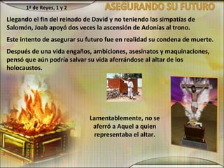 Llegando el fin del reinado de David y no teniendo las simpatías de
Salomón, Joab apoyó dos veces la ascensión de Adonías al trono.
Este intento de asegurar su futuro fue en realidad su condena de muerte.
Después de una vida engaños, ambiciones, asesinatos y maquinaciones,
pensó que aún podría salvar su vida aferrándose al altar de los
holocaustos.
Lamentablemente, no se
aferró a Aquel a quien
representaba el altar.
1ª de Reyes, 1 y 2
 
