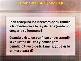 Joab antepuso los intereses de su familia
a la obediencia a la ley de Dios (mató por
vengar a su hermano)
Cuando existe un conflicto entre cumplir
la voluntad de Dios y actuar para
beneficio tuyo o de tu familia, ¿qué es lo
primero para ti?
 