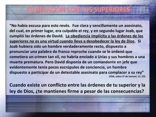 “No había excusa para este revés. Fue clara y sencillamente un asesinato,
del cual, en primer lugar, era culpable el rey, y en segundo lugar Joab, que
cumplió las órdenes de David. La obediencia implícita a las órdenes de los
superiores no es una virtud cuando lleva a desobedecer la ley de Dios. Si
Joab hubiera sido un hombre verdaderamente recto, dispuesto a
pronunciar una palabra de franco reproche cuando se le ordenó que
cometiera un crimen tan vil, no habría enviado a Urías y sus hombres a una
muerte prematura. Pero David disponía de un comandante en jefe que
evidentemente tenía pocos escrúpulos de conciencia, un hombre
dispuesto a participar de un detestable asesinato para complacer a su rey”
(CBA, sobre 2ª de Samuel, 11: 23)
Cuando existe un conflicto entre las órdenes de tu superior y la
ley de Dios, ¿te mantienes firme a pesar de las consecuencias?
 