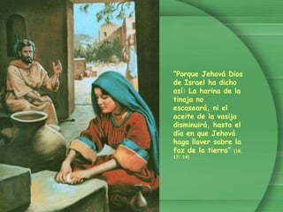 “Porque Jehová Dios de Israel ha dicho así: La harina de la tinaja no escaseará, ni el aceite de la vasija disminuirá, hasta el día en que Jehová haga llover sobre la faz de la tierra” (1R. 17: 14)