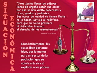 “ Como jaulas llenas de pájaros,  llenas de engaño están sus casas;  por eso se han vuelto poderosos y ricos, gordos y pedantes.  Sus obras de maldad no tienen límite:  no le hacen justicia al huérfano,  para que su causa prospere;  ni defienden tampoco  el derecho de los menesterosos” Jeremías, 5: 27-28 NVI Económicamente, las cosas iban bastante bien, por lo menos para un sector de la población que se volvía más rica al explotar a los pobres. SITUACIÓN ECONÓMICA 