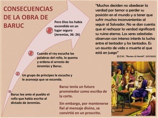 Baruc tenía un futuro prometedor como escriba de la corte. Sin embargo, por mantenerse fiel al mensaje divino, se convirtió en un proscrito. “ Muchos deciden no obedecer la verdad por temor a perder su posición en el mundo y a tener que sufrir muchos inconvenientes al seguir al Salvador. No se dan cuenta que el rechazar la verdad significará su ruina eterna. Los seres celestiales observan con intenso interés la lucha entre el tentador y los tentados. Es un asunto de vida o muerte el que está en juego” (E.G.W., “Review & Herald”, 13/11/1900) CONSECUENCIAS DE LA OBRA DE BARUC Baruc lee ante el pueblo el rollo que había escrito al dictado de Jeremías. Un grupo de príncipes le escucha y le aconseja que se esconda. Cuando el rey escucha las palabras del rollo, lo quema y ordena el arresto de Jeremías y Baruc. Pero Dios los había escondido en un lugar seguro (Jeremías, 36: 26) 