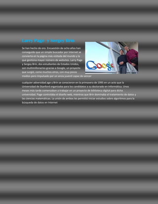 Larry Page y Sergey Brin
Se han hecho de oro. Encuestión de ocho años han
conseguido que un simple buscador por internet se
convierta en la página más visitada del mundo y la
que gestiona mayor número de websites. Larry Page
y Sergey Brin, dos estudiantes de Estados Unidos,
son multimillonarios gracias a Google, un proyecto
que surgió, como muchos otros, con muy pocos
medios pero impulsado por un ansia juvenil capaz de vencer

cualquier adversidad.age y Brin se conocieron en la primavera de 1995 en un acto que la
Universidad de Stanford organizaba para los candidatos a su doctorado en Informática. Unos
meses más tarde comenzaban a trabajar en un proyecto de biblioteca digital para dicha
universidad. Page controlaba el diseño web, mientras que Brin dominaba el tratamiento de datos y
las ciencias matemáticas. La unión de ambos les permitió iniciar estudios sobre algoritmos para la
búsqueda de datos en Internet
 
