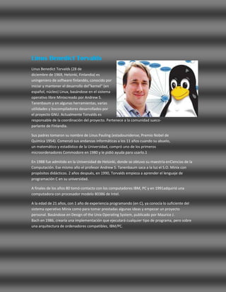 Linus Benedict Torvalds
Linus Benedict Torvalds (28 de
diciembre de 1969, Helsinki, Finlandia) es
uningeniero de software finlandés, conocido por
iniciar y mantener el desarrollo del"kernel" (en
español, núcleo) Linux, basándose en el sistema
operativo libre Minixcreado por Andrew S.
Tanenbaum y en algunas herramientas, varias
utilidades y loscompiladores desarrollados por
el proyecto GNU. Actualmente Torvalds es
responsable de la coordinación del proyecto. Pertenece a la comunidad sueco-
parlante de Finlandia.

Sus padres tomaron su nombre de Linus Pauling (estadounidense, Premio Nobel de
Química 1954). Comenzó sus andanzas informáticas a los 11 años cuando su abuelo,
un matemático y estadístico de la Universidad, compró uno de los primeros
microordenadores Commodore en 1980 y le pidió ayuda para usarlo.1

En 1988 fue admitido en la Universidad de Helsinki, donde se obtuvo su maestría enCiencias de la
Computación. Ese mismo año el profesor Andrew S. Tanenbaum saca a la luz el S.O. Minix con
propósitos didácticos. 2 años después, en 1990, Torvalds empieza a aprender el lenguaje de
programación C en su universidad.

A finales de los años 80 tomó contacto con los computadores IBM, PC y en 1991adquirió una
computadora con procesador modelo 80386 de Intel.

A la edad de 21 años, con 1 año de experiencia programando (en C), ya conocía lo suficiente del
sistema operativo Minix como para tomar prestadas algunas ideas y empezar un proyecto
personal. Basándose en Design of the Unix Operating System, publicado por Maurice J.
Bach en 1986, crearía una implementación que ejecutará cualquier tipo de programa, pero sobre
una arquitectura de ordenadores compatibles, IBM/PC.
 