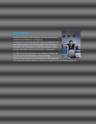 Kim Dotcom
(nacido Kim Schmitz en Kiel, Alemania, el 21 de enero de 1974),
conocido como Kimble por sus amigos, es
un empresario e informáticofinlandés-alemán, fundador del sitio
web Megaupload y de otros sitios asociados. Antes de hacerse
empresario, fue condenado por fraude con tarjetas de crédito,
piratería informática, abuso de información y malversación.

En 1998, Schmitz fue condenado a una sentencia probatoria de
dos años por fraude informático y manejo de bienes
robados.2 Según un informe de News & Record, había negociado
con números de tarjetas telefónicas robadas que compró a hackersen Estados Unidos.1 3
 