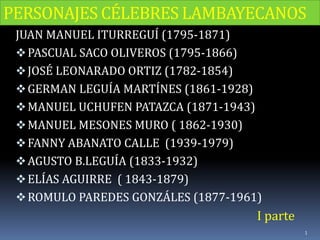 PERSONAJES CÉLEBRES LAMBAYECANOS
JUAN MANUEL ITURREGUÍ (1795-1871)
PASCUAL SACO OLIVEROS (1795-1866)
JOSÉ LEONARADO ORTIZ (1782-1854)
GERMAN LEGUÍA MARTÍNES (1861-1928)
MANUEL UCHUFEN PATAZCA (1871-1943)
MANUEL MESONES MURO ( 1862-1930)
FANNY ABANATO CALLE (1939-1979)
AGUSTO B.LEGUÍA (1833-1932)
ELÍAS AGUIRRE ( 1843-1879)
ROMULO PAREDES GONZÁLES (1877-1961)
I parte
1
 