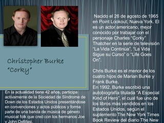Nacido el 26 de agosto de 1965
en Point Lookout, Nueva York. El
es un actor americano, mejor
conocido por trabajar con el
personaje Charles “Corky”
Thatcher en la serie de televisión
“La Vida Continúa”, “La Vida
Sigue su Curso” o “Life Goes
On”.
Chris Burke es el menor de los
cuatro hijos de Marian Burke y
Frank Burke,
En 1992, Burke escribió una
autobiografía titulada “A Especial
Kind of Hero”, el cual fue uno de
los libros más vendidos en los
Estados Unidos, según el
suplemento The New York Times
Book Review del diario The New
En la actualidad tiene 42 años, participa
activamente de la Sociedad de Síndrome de
Down de los Estados Unidos presentándose
en convenciones y actos públicos y forma
parte de una banda de música de género
musical folk que creó con los hermanos Joe
y John DeMasi.
 