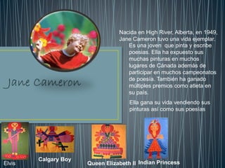 Es una joven que pinta y escribe
poesias. Ella ha expuesto sus
muchas pinturas en muchos
lugares de Cánada además de
participar en muchos campeonatos
de poesía. También ha ganado
múltiples premios como atleta en
su país.
Ella gana su vida vendiendo sus
pinturas así como sus poesías
Nacida en High River, Alberta, en 1949,
Jane Cameron tuvo una vida ejemplar.
Elvis
Calgary Boy
Queen Elizabeth II Indian Princess
 