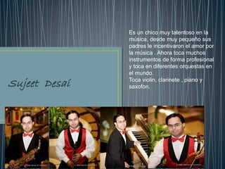 Es un chico muy talentoso en la
música, desde muy pequeño sus
padres le incentivaron el amor por
la música . Ahora toca muchos
instrumentos de forma profesional
y toca en diferentes orquestas en
el mundo.
Toca violin, clarinete , piano y
saxofon.
 