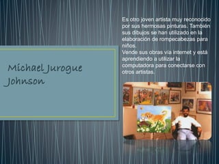 Es otro joven artista muy reconocido
por sus hermosas pinturas. También
sus dibujos se han utilizado en la
elaboración de rompecabezas para
niños.
Vende sus obras vía internet y está
aprendiendo a utilizar la
computadora para conectarse con
otros artistas.
 