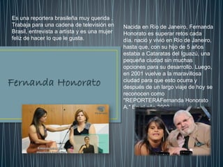 Nacida en Río de Janeiro, Fernanda
Honorato es superar retos cada
día. nació y vivió en Río de Janeiro,
hasta que, con su hijo de 5 años
estaba a Cataratas del Iguazú, una
pequeña ciudad sin muchas
opciones para su desarrollo. Luego,
en 2001 vuelve a la maravillosa
ciudad para que esto ocurra y
después de un largo viaje de hoy se
reconocen como
"REPORTERAFernanda Honorato
A." En el año 2002,
Es una reportera brasileña muy querida .
Trabaja para una cadena de televisión en
Brasil, entrevista a artista y es una mujer
feliz de hacer lo que le gusta.
 
