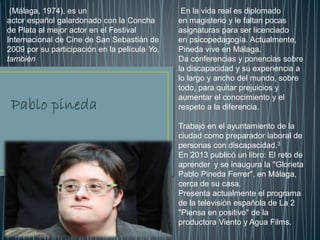 En la vida real es diplomado
en magisterio y le faltan pocas
asignaturas para ser licenciado
en psicopedagogía. Actualmente,
Pineda vive en Málaga.
Da conferencias y ponencias sobre
la discapacidad y su experiencia a
lo largo y ancho del mundo, sobre
todo, para quitar prejuicios y
aumentar el conocimiento y el
respeto a la diferencia.
Trabajó en el ayuntamiento de la
ciudad como preparador laboral de
personas con discapacidad.3
En 2013 publicó un libro: El reto de
aprender y se inaugura la "Glorieta
Pablo Pineda Ferrer", en Málaga,
cerca de su casa.
Presenta actualmente el programa
de la televisión española de La 2
"Piensa en positivo" de la
productora Viento y Agua Films.
(Málaga, 1974), es un
actor español galardonado con la Concha
de Plata al mejor actor en el Festival
Internacional de Cine de San Sebastián de
2009 por su participación en la película Yo,
también
 
