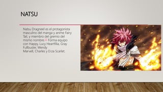 NATSU
Natsu Dragneel es el protagonista
masculino del manga y anime Fairy
Tail, y miembro del gremio del
mismo nombre.[7] Forma equipo
con Happy, Lucy Heartfilia, Gray
Fullbuster, Wendy
Marvell, Charles y Erza Scarlet.
 