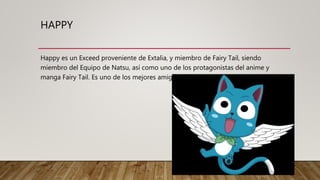 HAPPY
Happy es un Exceed proveniente de Extalia, y miembro de Fairy Tail, siendo
miembro del Equipo de Natsu, así como uno de los protagonistas del anime y
manga Fairy Tail. Es uno de los mejores amigos de Natsu desde su infancia.
 