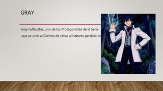GRAY
Gray Fullbuster, uno de los Protagonistas de la Serie
que se unió al Gremio de chico al haberlo perdido todo.
 
