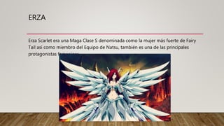 ERZA
Erza Scarlet era una Maga Clase S denominada como la mujer más fuerte de Fairy
Tail así como miembro del Equipo de Natsu, también es una de las principales
protagonistas femeninas.
 