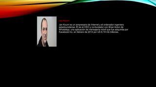 Jan Koum
Jan Koum es un empresario de Internet y el ordenador ingeniero
estadounidense. Él es el CEO y co-fundador con Brian Acton de
WhatsApp, una aplicación de mensajería móvil que fue adquirida por
Facebook Inc. en febrero de 2014 por US $ 19 mil millones.
 