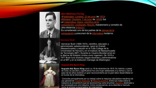 Alan Mathison Turing
(Paddington, Londres, 23 de junio de 1912-
Wilmslow, Cheshire, 7 de junio de 1954), fue
un matemático, lógico, científico de la
computación, criptógrafo, filósofo, maratoniano y corredor de
ultra distancia británico.
Es considerado uno de los padres de la ciencia de la
computación y precursor de la informática moderna.
Vannevar Bush
Vannevar Bush (1890-1974), científico, educador y
administrador estadounidense, nació en Everett
(Massachusetts) y estudió en el Tufts College de la
Universidad de Harvard y en el Instituto de Massachusetts
de Tecnología (MIT). Durante la I Guerra Mundial sirvió en
la Marina de Estados Unidos como ingeniero. De 1919 a
1971 Bush tuvo diversos cargos docentes y administrativos
en el MIT y en la Institución Carnegie de Washington.
Augusta Ada Byron King
Augusta Ada Byron King nació un 18 de diciembre de 1815. Su historia, a pesar
de corta, es peculiar y significativa.Fue una mujer adelantada a su tiempo y con el
paso de los años recibiría un gran reconocimiento por la gran labor desarrollada en
el mundo de la informática.
Conocida principalmente por su trabajo sobre la máquina calculadora mecánica de
uso general de Charles Babbage, la Máquina analítica. Entre sus notas sobre la
máquina se encuentra lo que se reconoce hoy como el primer algoritmo destinado a
ser procesado por una máquina. Como consecuencia, se la describe a menudo
como la primera programadora de ordenadores.
 