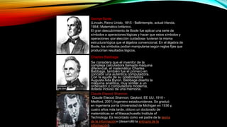 George Boole
(Lincoln, Reino Unido, 1815 - Ballintemple, actual Irlanda,
1864) Matemático británico.
El gran descubrimiento de Boole fue aplicar una serie de
símbolos a operaciones lógicas y hacer que estos símbolos y
operaciones -por elección cuidadosa- tuvieran la misma
estructura lógica que el álgebra convencional. En el álgebra de
Boole, los símbolos podían manipularse según reglas fijas que
producirían resultados lógicos.
Charles Babbage
Se considera que el inventor de la
compleja calculadora llamada máquina
diferencial, el matemático Charles
Babbage, también fue el primero en
concebir una auténtica computadora.
Con la ayuda de su colaboradora
Augusta Ada Byron, Babbage diseñó la
máquina analítica, muy similar a un
ordenador o computadora moderna,
dotada incluso de una memoria.
Claude Elwood Shannon
(Claude Elwood Shannon; Gaylord, EE UU, 1916 -
Medford, 2001) Ingeniero estadounidense. Se graduó
en ingeniería por la Universidad de Michigan en 1936 y,
cuatro años más tarde, obtuvo un doctorado de
matemáticas en el Massachusetts Institute of
Technology. Es recordado como «el padre de la teoría
de la información» (desarrolló la entropía de la
información).
 