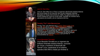Jack St. Clair Kilby
Jack St. Clair Kilby fue un físico e ingeniero electricista estadounidense
que formó parte en la invención del circuito integrado mientras
trabajaba en Texas Instruments en 1958. Fue galardonado con el
Premio Nobel de Física en el año 2000. También es inventor de la
calculadora de bolsillo y de la impresora térmica.
Timothy "Tim" John Berners-Lee
Timothy "Tim" John Berners-Lee (Londres, Reino Unido, 8 de
junio de 1955) es un científico de la computación británico,
conocido por ser el padre de la Web. Estableció la primera
comunicación entre un cliente y un servidor usando el
protocolo HTTP en noviembre de 1989. En octubre de 1994 fundó
el Consorcio de la World Wide Web (W3C) con sede en el MIT,
para supervisar y estandarizar el desarrollo de las tecnologías
sobre las que se fundamenta la Web y que permiten el
funcionamiento de Internet.
Linus Benedict Torvalds
Linus Benedict Torvalds es un ingeniero de
software finlandés estadounidense, conocido
por iniciar y mantener el desarrollo del
"kernel" Linux, basándose en el sistema
operativo libre Minix creado por Andrew S.
 