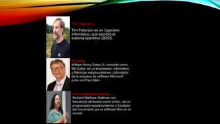 Tim Paterson
Tim Paterson es un ingeniero
informático, que escribió el
sistema operativo QDOS.
Bill Gates
William Henry Gates III, conocido como
Bill Gates, es un empresario, informático
y filántropo estadounidense, cofundador
de la empresa de software Microsoft
junto con Paul Allen
Richard Matthew Stallman,
Richard Matthew Stallman con
frecuencia abreviado como «rms», es un
programador estadounidense y fundador
del movimiento por el software libre en el
mundo
 