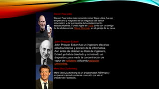 Steven Paul Jobs
Steven Paul Jobs más conocido como Steve Jobs, fue un
empresario y magnate de los negocios del sector
informático y de la industria del entretenimiento
estadounidense. Fundó Apple en 1976 junto con un amigo
de la adolescencia, Steve Wozniak, en el garaje de su casa.
John Presper Eckert
John Presper Eckert fue un ingeniero eléctrico
estadounidense y pionero de la informática.
Aun antes de obtener su título de ingeniero,
Eckert ya había diseñado y construido un
dispositivo para medir la concentración de
vapor de naftaleno utilizandoradiación
ultravioleta.
Mark Elliot Zuckerberg
Mark Elliot Zuckerberg es un programador, filántropo y
empresario estadounidense conocido por ser el
creador de Facebook.
 