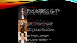 JACK DORSEY
JACK DORSEY ES UN DESARROLLADOR DE SOFTWARE Y
EMPRESARIO ESTADOUNIDENSE. SE LE CONOCE POR SER
UNO DE LOS CO-FUNDADORES DE TWITTER, ASÍ COMO EL
FUNDADOR Y DIRECTOR EJECUTIVO DE SQUARE, UNA
EMPRESA DE PAGOS MEDIANTE TELÉFONOS MÓVILES.
Larry Page
Lawrence Edward "Larry" Page (East
Lansing, Míchigan, 26 de marzo de 1973) es un
empresario estadounidense. Page es el creador,
junto con Sergey Brin, deGoogle, y uno de los
hombres más ricos del mundo; se estima que
tiene un patrimonio neto de 23.7 mil millones de
dólares (2014)3 Actualmente se desempeña
como CEO de la compañia Alphabet, una giga
empresa que engloba a Google y otras empresas
de su ámbito.
Kevin Systrom
Kevin Systrom(nacido el 30 de diciembre de
1983) es un empresario y programador
informático estadounidense, mejor conocido
como el co-fundador y CEO de Instagram, una
foto de móvil en línea, aplicaciones para
compartir videos.
 