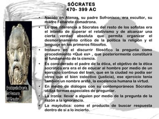 SÓCRATES  470- 399 AC  Nacido en Atenas, su padre Sofronisco, era escultor, su madre Fenarete comadrona. Lo que diferencia a Sócrates del resto de los sofistas era el intento de superar el relativismo y de alcanzar una cierta verdad absoluta que permita organizar el desmoronamiento crítico de la política la religión y el lenguaje en los primeros filósofos. Instauro en el discurrir filosófico la pregunta como procedimiento <Qué es> , que posteriormente constituirá el fundamento de la ciencia. Es considerado el padre de la ética, el objetivo de la ética socrática era era el de educar al hombre por medio de un ejercicio continuo del bien, que en la ciudad no podía ser otros que el bien colectivo (justicia), ese ejercicio tenia también un nombre areté, la excelencia humana la virtud. En medio de diálogos con su contemporáneos Sócrates utiliza formas especiales de preguntar. La Ironía: llevar a alguien por medio de la pregunta de la razón a la ignorancia. La mayéutica: como el producto de buscar respuesta dentro de sí a lo incierto. 