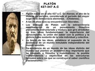 PLATÓN  427-347 A.C  Platón nació en el año 427 a.C. En Atenas; el año de la muerte de pericles, considerado el periodo del mayor auge de la democracia ateniense.  (Clistenes). A los 20 años tuvo su encuentro con Sócrates. Los diálogos de Platón son la extraordinaria manifestación de un pensamiento filosófico plenamente estructurado y maduro que gira alrededor de tres ideas fundamentales: la importancia del conocimiento, la unión del saber con la política y la justicia como sustento de la vida individual y colectiva. La teoría de las ideas, establece el supuesto de la existencia de un mundo inmutable independiente del mundo sensible. La existencia de un mundo de las ideas distinto del mundo real planteó un problema muy importante que ha ocupado a filósofos y matemáticos: la posible independencia y objetividad de las estructuras formales sobre las que se construye el saber científico (racionalismo). 