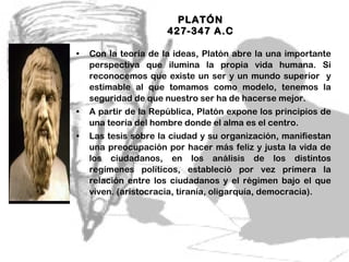 PLATÓN  427-347 A.C  Con la teoría de la ideas, Platón abre la una importante perspectiva que ilumina la propia vida humana. Si reconocemos que existe un ser y un mundo superior  y estimable al que tomamos como modelo, tenemos la seguridad de que nuestro ser ha de hacerse mejor.  A partir de la República, Platón expone los principios de una teoría del hombre donde el alma es el centro. Las tesis sobre la ciudad y su organización, manifiestan una preocupación por hacer más feliz y justa la vida de los ciudadanos, en los análisis de los distintos regímenes políticos, estableció por vez primera la relación entre los ciudadanos y el régimen bajo el que viven. (aristocracia, tiranía, oligarquía, democracia).  