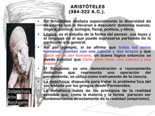 ARISTÓTELES (384-322 A.C.).  De Aristóteles destaca especialmente la diversidad de su interés que le llevaron a descubrir dominios nuevos. (lógica, política, biología, física, poética, y ética. Lógica:  es el estudio de la forma del pensar, sus leyes y el lenguaje en el que puede expresarse partiendo de lo particular a lo general. Así por ejemplo, si se afirma que  todos los seres humanos cuentan con una cabeza   y dos brazos  y que  Carla es un ser humano,  en buena lógica entonces se puede concluir que  Carla debe tener una cabeza y dos brazos.  El Silogismo: es una demostración o razonamiento deductivo que representa una operación del pensamiento, se utiliza como instrumento de la ciencia.  La metafísica:  dispuesta para tratar la problema´tica del ser tratado por los griegos desde Parmenides. La metafísica habla de los principios de la realidad sensible que, como la materia y la forma  parecen ser fundamentadas directamente de la realidad (empirismo). 