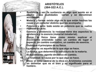 Sustancia y ser: la sustancia es algo que existe en sí mismo , sus cualidades  varían y se denominan accidentes.  Materia y forma: existe algo de lo que están hechas las cosas y un carácter distinto que las acompaña. Potencia y acto: todo existe en potencia que se vuelve realidad en acto.  Esencia y existencia: la realidad tiene dos aspectos la existencia y la esencia (material inmaterial). Física:  la física tiene como misión explicar el movimiento entendido como: un cambio de lugar o espacio, un cambio cualitativo, un cambio de esencia. Distingue 4 principios de su física. La materia: es aquello de lo que algo se hace. La forma: que determina la estructura de la materia. El movimiento: agente dinámico de cambio. La finalidad: la causa por la que algo se hace.  Ética: el tema central de la ética en Aristóteles consiste en delimitar que es el bien y su significado para el hombre.  ARISTÓTELES (384-322 A.C.).  
