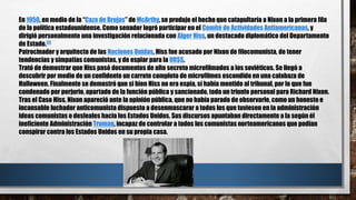 En 1950, en medio de la “Caza de Brujas” de McArthy, se produjo el hecho que catapultaría a Nixon a la primera fila
de la política estadounidense. Como senador logró participar en el Comité de Actividades Antiamericanas, y
dirigió personalmente una investigación relacionada con Alger Hiss, un destacado diplomático del Departamento
de Estado.[2]
Patrocinador y arquitecto de las Naciones Unidas, Hiss fue acusado por Nixon de filocomunista, de tener
tendencias y simpatías comunistas, y de espiar para la URSS.
Trató de demostrar que Hiss pasó documentos de alto secreto microfilmados a los soviéticos. Se llegó a
descubrir por medio de un confidente un carrete completo de microfilmes escondido en una calabaza de
Halloween. Finalmente se demostró que si bien Hiss no era espía, sí había mentido al tribunal, por lo que fue
condenado por perjurio, apartado de la función pública y sancionado, todo un triunfo personal para Richard Nixon.
Tras el Caso Hiss, Nixon apareció ante la opinión pública, que no había parado de observarle, como un honesto e
incansable luchador anticomunista dispuesto a desenmascarar a todos los que tuviesen en la administración
ideas comunistas o desleales hacia los Estados Unidos. Sus discursos apuntaban directamente a la según él
ineficiente Administración Truman, incapaz de controlar a todos los comunistas norteamericanos que podían
conspirar contra los Estados Unidos en su propia casa.
 