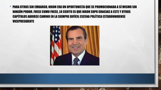 • PARA OTROS SIN EMBARGO, NIXON ERA UN OPORTUNISTA QUE SE PROMOCIONADA A SÍ MISMO SIN
NINGÚN PUDOR. FUESE COMO FUESE, LO CIERTO ES QUE NIXON SUPO GRACIAS A ESTE Y OTROS
CAPÍTULOS ABRIRSE CAMINO EN LA SIEMPRE DIFÍCIL ESCENA POLÍTICA ESTADOUNIDENSE
VICEPRESIDENTE
 