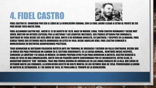 4. FIDEL CASTRO
FIDEL CASTRO ES CONOCIDO POR SER EL LÍDER DE LA REVOLUCIÓN CUBANA, CON LA CUAL LOGRÓ LLEGAR A ESTAR AL FRENTE DE ESE
PAÍS DESDE 1959 HASTA 2008.
FIDEL ALEJANDRO CASTRO RUZ , NACIÓ EL 13 DE AGOSTO DE 1926, NACE EN MAYARÍ, CUBA. TENÍA CUATRO HERMANOS Y DESDE MUY
JOVEN, MOSTRÓ UN INTERÉS ESPECIAL POR LA HISTORIA Y LOS ASUNTOS MILITARES. SUS PADRES OPTARON POR ENVIARLO A
SANTIAGO DE CUBA DESDE LOS SEIS AÑOS DE EDAD, JUNTO A SU HERMANA ANGELITA. EN SANTIAGO, Y DESPUÉS EN LA HABANA, FIDEL
CURSA TODOS SUS ESTUDIOS HASTA GRADUARSE EN LEYES EN 1950. DESDE AQUELLOS DÍAS, FIDEL CASTRO COMENZÓ A
INVOLUCRARSE EN DISTINTAS AGRUPACIONES POLÍTICAS.
TRAS DENUNCIAR AL DICTADOR FULGENCIO BATISTA ANTE UN TRIBUNAL DE URGENCIA Y RECIBIR UN FALLO CONTRARIO, DECIDE QUE
LA ÚNICA VÍA PARA PROVOCAR UN CAMBIO EN EL SISTEMA GOBERNANTE, ES LA LUCHA ARMADA.. VEINTIDÓS MESES DESPUÉS,
CONSIGUE LA LIBERTAD Y SE EXILIA EN MÉXICO, EN DONDE PREPARA OTRO PLAN PARA DERROCAR A BATISTA. CASTRO REGRESÓ A
CUBA EN 1956 EN UNA EMBARCACIÓN, JUNTO CON UN PEQUEÑO GRUPO CONFORMADO POR 82 INSURGENTES, ENTRE ELLOS, EL
ARGENTINO ERNESTO “CHE” GUEVARA. TRAS UNA FÉRREA GUERRA DE GUERRILLAS EN LAS ZONAS RURALES DE LA ISLA, QUE LUEGO SE
EXTENDIÓ HASTA LAS CIUDADES. LA REVOLUCIÓN ASESTÓ UN GOLPE MORTAL EN LOS ÚLTIMOS DÍAS DE 1958, PROVOCANDO LA HUIDA
DE BATISTA AL EXTRANJERO. EL 1 DE ENERO DE 1959, SE PROCLAMA EL TRIUNFO DE LA REVOLUCIÓN.
 