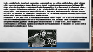 Castro asumió el poder, dando inicio a su mandato caracterizado por una política socialista. Como primer ministro,
echó a andar reformas de gran alcance. Acabó con el dominio económico estadounidense sobre la isla y en 1961
detuvo la invasión de exiliados respaldada por Estados Unidos en Playa Girón. Castro convirtió a Cuba en la primera
nación comunista del hemisferio occidental y se alió a la Unión Soviética. El país se convirtió en enemigo de los
Estados Unidos y vivió momentos de gran tensión durante la “Guerra Fría”. Desde entonces, las relaciones entre los
dos países han mantenido una gran rispidez, ejemplificadas con claridad en el bloqueo económico y comercial que
Estados Unidos mantiene sobre la isla desde los años sesenta.
Desde finales de 2006, Raúl Castro, el hermano de Fidel, tomó las riendas del país a raíz de una serie de problemas de
salud del líder, hecho que se oficializó con el traspaso definitivo en 2008. Raúl había sido el segundo de a bordo de
Fidel por muchos años, y ya había sido designado oficialmente como su sucesor en 1997. Desde la operación
gastrointestinal de Fidel Castro, el público sólo lo ha visto en fotos o en escenas de vídeo en las que aparece junto a
diferentes personalidades que lo visitan.
 