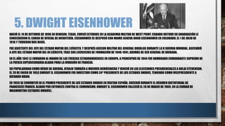 5. DWIGHT EISENHOWER
NACIÓ EL 14 DE OCTUBRE DE 1890 EN DENISON, TEXAS. CURSÓ ESTUDIOS EN LA ACADEMIA MILITAR DE WEST POINT. CUANDO OBTUVO SU GRADUACIÓN LE
CONCEDIERONEL CARGO DE OFICIAL DE INFANTERÍA. EISENHOWER SE DESPOSÓ CON MAMIE GENEVA DOUD EISENHOWER EN COLORADO, EL 1 DE JULIO DE
1916 Y TUVIERON DOS HIJOS.
FUE ASISTENTE DEL JEFE DEL ESTADO MAYOR DEL EJÉRCITO, Y DESPUÉS ASESOR MILITAR DEL GENERAL DOUGLAS DURANTE LA II GUERRA MUNDIAL. ASCENDIÓ
A JEFE DEL ESTADO MAYOR DEL III EJÉRCITO, TRAS SUS EJERCICIOS DE FORMACIÓN DE 1940-1941, ADEMÁS DE SER GENERAL DE BRIGADA.
EN EL AÑO 1942 LE ENVIARON AL MANDO DE LAS FUERZAS ESTADOUNIDENSES EN EUROPA. A PRINCIPIOSDE 1944 FUE NOMBRADO COMANDANTE SUPREMO DE
LA FUERZA EXPEDICIONARIA ALIADA PARA LA INVASIÓN DE FRANCIA.
SU POPULARIDAD COMO HÉROE DE GUERRA, ATRAJO TAMBIÉN A MUCHOS DEMÓCRATAS Y VENCIÓ EN LAS ELECCIONES PRESIDENCIALES A ADLAI STEVENSON.
EL 20 DE ENERO DE 1953 DWIGHT D. EISENHOWER FUE INVESTIDO COMO 34º PRESIDENTE DE LOS ESTADOS UNIDOS, TENIENDO COMO VICEPRESIDENTE A
RICHARD NIXON.
EN 1959 SE CONVIRTIÓ EN EL PRIMERPRESIDENTE DE LOS ESTADOS UNIDOS EN VISITAR ESPAÑA, SUCEDIÓ DURANTE EL RÉGIMEN DICTATORIAL DE
FRANCISCO FRANCO, ALIADO POR ENTONCES CONTRA EL COMUNISMO. DWIGHT D. EISENHOWER FALLECIÓ EL 28 DE MARZO DE 1969, EN LA CIUDAD DE
WASHINGTON (ESTADOS UNIDOS).
 