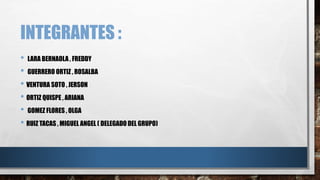 INTEGRANTES :
• LARA BERNAOLA , FREDDY
• GUERRERO ORTIZ , ROSALBA
• VENTURA SOTO , JERSON
• ORTIZ QUISPE , ARIANA
• GOMEZ FLORES , OLGA
• RUIZ TACAS , MIGUEL ANGEL ( DELEGADO DEL GRUPO)
 