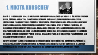 1. NIKITA KRUSCHEV
NACIÓ EL 15 DE ABRIL DE 1894, EN KALÍNOVKA, UNA ALDEA UBICADA EN LO QUE HOY ES EL ÓBLAST DE KURSK EN
RUSIA, CERCANA A LA ACTUAL FRONTERA CON UCRANIA. SUS PADRES, SERGUÉI JRUSHCHOV Y KSENIA
JRUSHCHOVA, ERAN CAMPESINOS POBRES DE ORIGEN RUSO Y TUVIERON UNA HIJA DOS AÑOS MÁS JOVEN QUE
NIKITA, LLAMADA IRINA. SERGUÉI JRUSHCHOV FUE EMPLEADO EN UNA SERIE DE CARGOS EN LA ZONA DEL
DONBÁS AL EXTREMO ORIENTE DE UCRANIA, TRABAJANDO COMO UN EMPLEADO FERROVIARIO, MINERO Y EN
UNA FÁBRICA DE LADRILLOS. COMO LOS SALARIOS ERAN MUCHO MÁS ALTOS EN EL DONBÁS QUE EN LA REGIÓN
DE KURSK, SERGUÉI JRUSHCHOV POR LO GENERAL DEJABA A SU FAMILIA EN KALÍNOVKA, PARA REGRESAR ALLÍ
CUANDO TUVIERA SUFICIENTE DINERO.
EL TUVO 5 HIJOS Y TAMBIÉN FUE ATEO FUE EL DIRIGENTE DE LA UNIÓN SOVIÉTICA DURANTE UNA PARTE DE LA
GUERRA FRÍA. DESEMPEÑÓ LAS FUNCIONES DE PRIMER SECRETARIO DEL PARTIDO COMUNISTA DE LA UNIÓN
SOVIÉTICA, ENTRE 1953 Y 1964, Y DE PRESIDENTE DEL CONSEJO DE MINISTROS, ENTRE 1958 Y 1964.
 