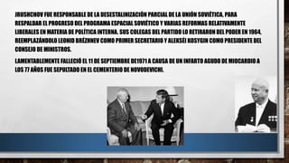 JRUSHCHOV FUE RESPONSABLE DE LA DESESTALINIZACIÓN PARCIAL DE LA UNIÓN SOVIÉTICA, PARA
RESPALDAR EL PROGRESO DEL PROGRAMA ESPACIAL SOVIÉTICO Y VARIAS REFORMAS RELATIVAMENTE
LIBERALES EN MATERIA DE POLÍTICA INTERNA. SUS COLEGAS DEL PARTIDO LO RETIRARON DEL PODER EN 1964,
REEMPLAZÁNDOLO LEONID BRÉZHNEV COMO PRIMER SECRETARIO Y ALEKSÉI KOSYGIN COMO PRESIDENTE DEL
CONSEJO DE MINISTROS.
LAMENTABLEMENTE FALLECIÓ EL 11 DE SEPTIEMBRE DE1971 A CAUSA DE UN INFARTO AGUDO DE MIOCARDIO A
LOS 77 AÑOS FUE SEPULTADO EN EL CEMENTERIO DE NOVODEVICHI.
 