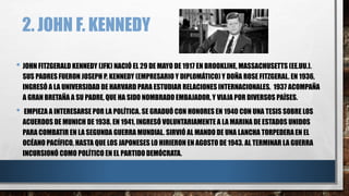 2. JOHN F. KENNEDY
• JOHN FITZGERALD KENNEDY (JFK) NACIÓ EL 29 DE MAYO DE 1917 EN BROOKLINE, MASSACHUSETTS (EE.UU.).
SUS PADRES FUERON JOSEPH P. KENNEDY (EMPRESARIO Y DIPLOMÁTICO) Y DOÑA ROSE FITZGERAL. EN 1936,
INGRESÓ A LA UNIVERSIDAD DE HARVARD PARA ESTUDIAR RELACIONES INTERNACIONALES. 1937 ACOMPAÑA
A GRAN BRETAÑA A SU PADRE, QUE HA SIDO NOMBRADO EMBAJADOR, Y VIAJA POR DIVERSOS PAÍSES.
• EMPIEZA A INTERESARSE POR LA POLÍTICA. SE GRADUÓ CON HONORES EN 1940 CON UNA TESIS SOBRE LOS
ACUERDOS DE MUNICH DE 1938. EN 1941, INGRESÓ VOLUNTARIAMENTE A LA MARINA DE ESTADOS UNIDOS
PARA COMBATIR EN LA SEGUNDA GUERRA MUNDIAL. SIRVIÓ AL MANDO DE UNA LANCHA TORPEDERA EN EL
OCÉANO PACÍFICO, HASTA QUE LOS JAPONESES LO HIRIERON EN AGOSTO DE 1943. AL TERMINAR LA GUERRA
INCURSIONÓ COMO POLÍTICO EN EL PARTIDO DEMÓCRATA.
 