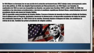 En 1944 Muere su hermano Joe en una acción de la aviación norteamericana.1945 Trabaja como corresponsal y entra
en la vida política. En 1946, fue elegido Representante por Massachusetts y en 1952 llegó a ser Senador. En
septiembre de 1953 se casó con Jacqueline Lee Bouvier, con quien tuvo Caroline (1957) y John (1960). En 1960, fue
candidato a las elecciones presidenciales y derrotó al candidato republicano Richard Nixon, convirtiéndose así en el
presidente electo más joven de Estados Unidos.
1961 Es investido como presidente de Estados Unidos. Fracasa el intento de invasión de Cuba en la Bahía de Cochinos.
Crea la Alianza para el Progreso, destinada a favorecer la democracia y el desarrollo económico de todos los países
del continente americano. En 1962 Crisis de los misiles: Kennedy impone el bloqueo de Cuba. Los soviéticos se
retiran de la isla. También fue primer presidente de religión católica.
 