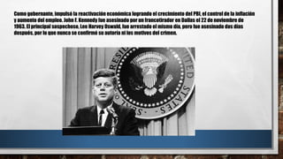 Como gobernante, impulsó la reactivación económica logrando el crecimiento del PBI, el control de la inflación
y aumento del empleo. John F. Kennedy fue asesinado por un francotirador en Dallas el 22 de noviembre de
1963. El principal sospechoso, Lee Harvey Oswald, fue arrestado el mismo día, pero fue asesinado dos días
después, por lo que nunca se confirmó su autoría ni los motivos del crimen.
 