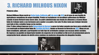 3. RICHARD MILHOUS NIXON
Primeros años:
Richard Milhous Nixon nació en Yorba Linda, California, el 9 de enero de 1913 en el seno de una familia de
agricultores metodistas de origen humilde. Pronto se trasladaron a la localidad californiana de Whittier
cuando el joven Richard tenía nueve años. Su padre administraba una tienda de alimentos y el joven Nixon
hubo de trabajar junto a sus hermanos para ayudar a su padre. Con solo 16 años tenía que trabajar durante
casi todo el día y estudiar luego en las noches.
A los 17 años rehusó ingresar en la Universidad de Harvard a pesar de haber ganado una beca para estudiar allí
y se matriculó en Universidad Duke de Carolina del Norte, donde se licenció en Derecho en 1937. Nixon era un
buen estudiante, aplicado y participativo en todo tipo de actividades aunque con escasas dotes sociales.
De regreso a su pueblo un importante hombre de negocios de la localidad se fijó en él y lo promocionó para la
corporación local, además de abrirle otros caminos en modestos despachos de abogados locales.
 