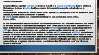 Segunda Guerra Mundial:
Después del ataque japonés a Pearl Harbor y la entrada de EE.UU. en la Segunda Guerra Mundial, Nixon se alistó en la
Marina siendo destinado al Pacífico. Pasó la mayor parte del tiempo en la retaguardia dedicado a tareas de
intendencia.
Regresa a Estados Unidos con una pequeña fortuna ganada jugando Poker, un juego muy usado por los soldados, y dos
medallas, a pesar de nunca haber entrado en combate.
En 1946 se presenta a con 33 años como candidato al Congreso para dar inicio a su carrera política.
Carrera política:
En 1946 Nixon da comienzo a su carrera política enfrentándose al demócrata Jerry Boris en las elecciones para obtener
un puesto en la Cámara de Representantes del Congreso de los Estados Unidos por el 12º Distrito congresional de el
Estado de California. Nixon obtuvo la victoria para el período 1947-1949; fue reelegido para un segundo período (1949-
1951), pero faltando menos de dos meses para concluir ese segundo mandato renunciaría para ser senador.
Para obtener un escaño en el senado se presentó como candidato en 1948 representando a California y teniendo como
principal contrincante a una mujer, Helen G. Douglas. Desde aquel entonces Nixon comenzó a hacer gala de su estilo
político en el que llevaba los debates hasta las últimas consecuencias, atacando y acosando a sus rivales y buscando
la victoria del modo que fuera necesario. Llegó a referirse a su contrincante Douglas, para tratar de acusarla bajo el
argumento de que en su equipo tenía a un miembro conectado con el partido comunista, como “toda ella es roja,
incluso su ropa interior”.
 